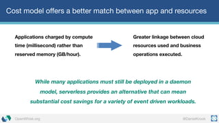 @DanielKrookOpenWhisk.org
Cost model offers a better match between app and resources
Applications charged by compute
time (millisecond) rather than
reserved memory (GB/hour).
While many applications must still be deployed in a daemon
model, serverless provides an alternative that can mean
substantial cost savings for a variety of event driven workloads.
Greater linkage between cloud
resources used and business
operations executed.
 