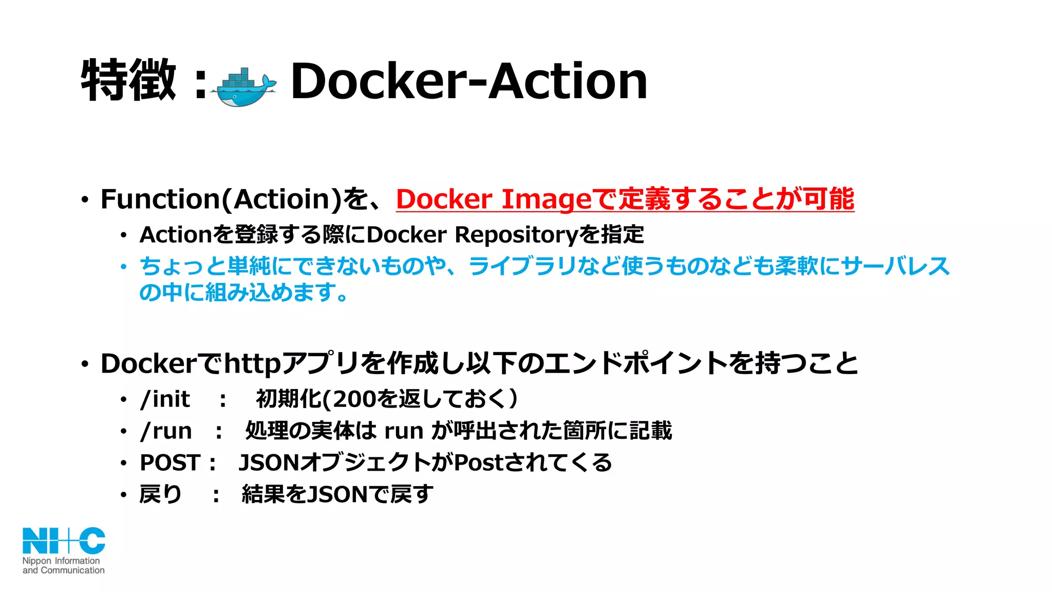 特徴： Docker-Action
• Function(Actioin)を、Docker Imageで定義することが可能
• Actionを登録する際にDocker Repositoryを指定
• ちょっと単純にできないものや、ライブラリなど使うものなども柔軟にサーバレス
の中に組み込めます。
• Dockerでhttpアプリを作成し以下のエンドポイントを持つこと
• /init ： 初期化(200を返しておく）
• /run : 処理の実体は run が呼出された箇所に記載
• POST : JSONオブジェクトがPostされてくる
• 戻り ： 結果をJSONで戻す
 
