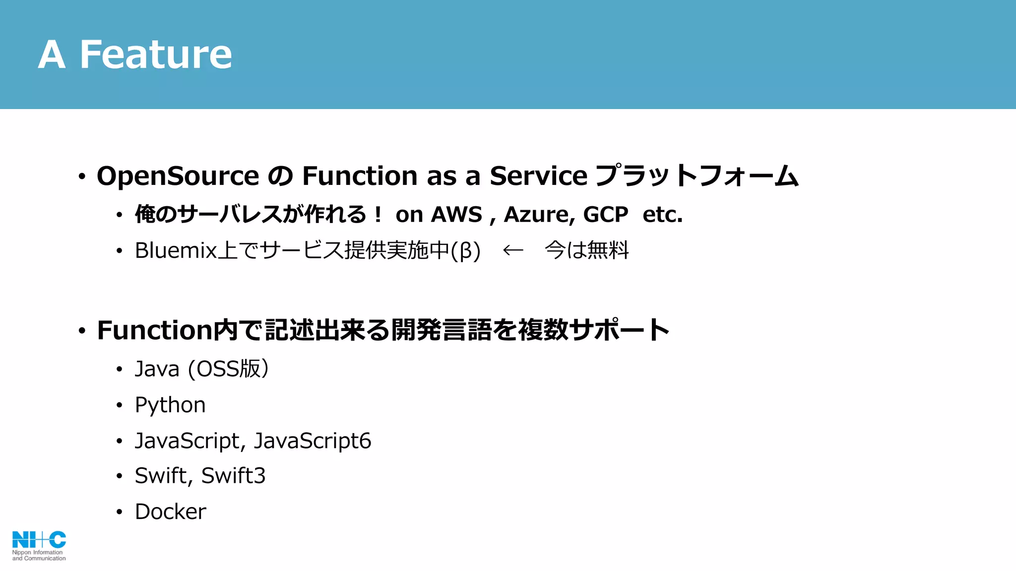 • OpenSource の Function as a Service プラットフォーム
• 俺のサーバレスが作れる！ on AWS , Azure, GCP etc.
• Bluemix上でサービス提供実施中(β) ← 今は無料
• Function内で記述出来る開発⾔語を複数サポート
• Java (OSS版）
• Python
• JavaScript, JavaScript6
• Swift, Swift3
• Docker
A Feature
 