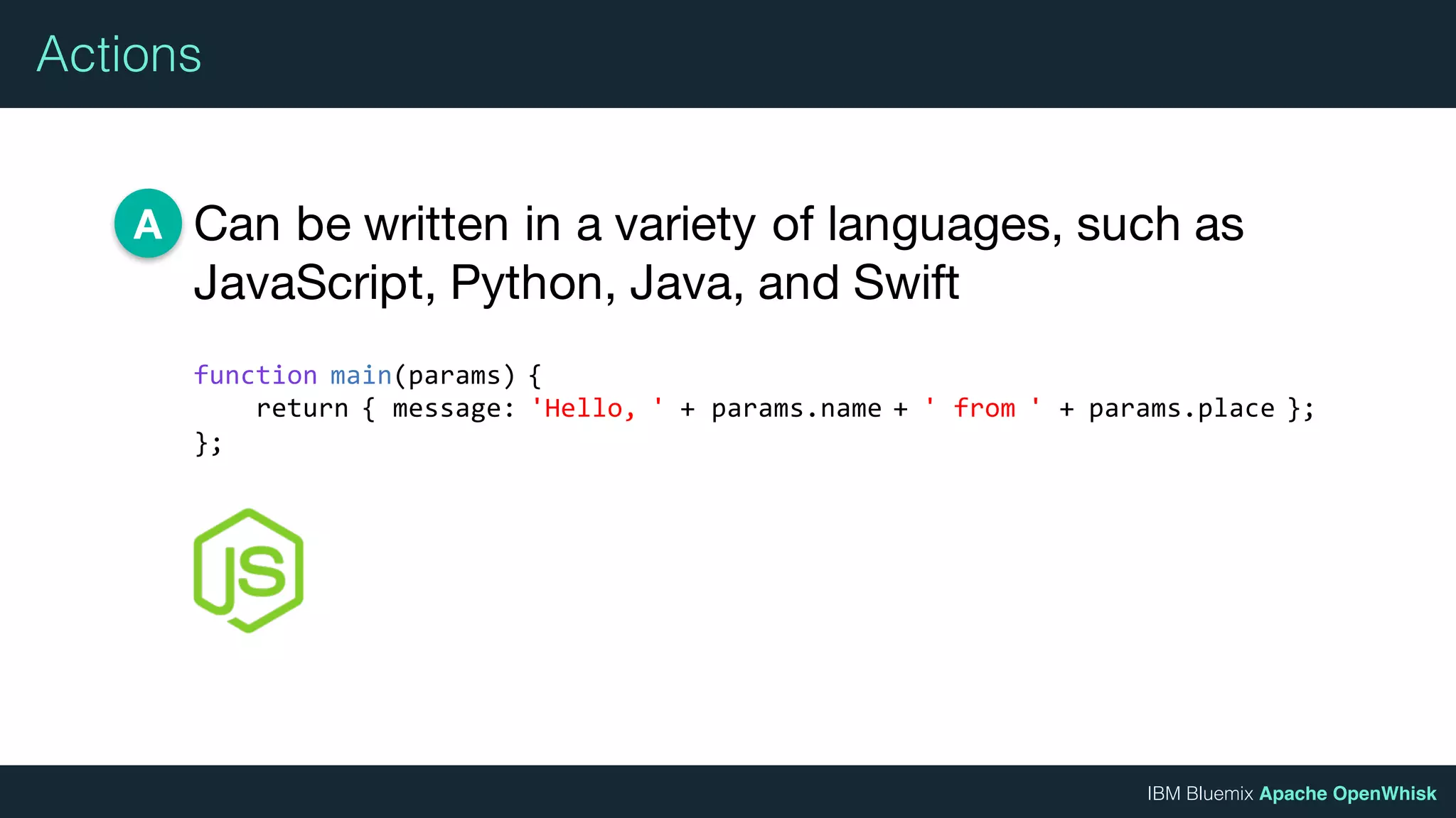 IBM Bluemix Apache OpenWhisk
Actions
Can be written in a variety of languages, such as
JavaScript, Python, Java, and Swift
A
function main(params) {
return { message: 'Hello, ' + params.name + ' from ' + params.place };
};
 