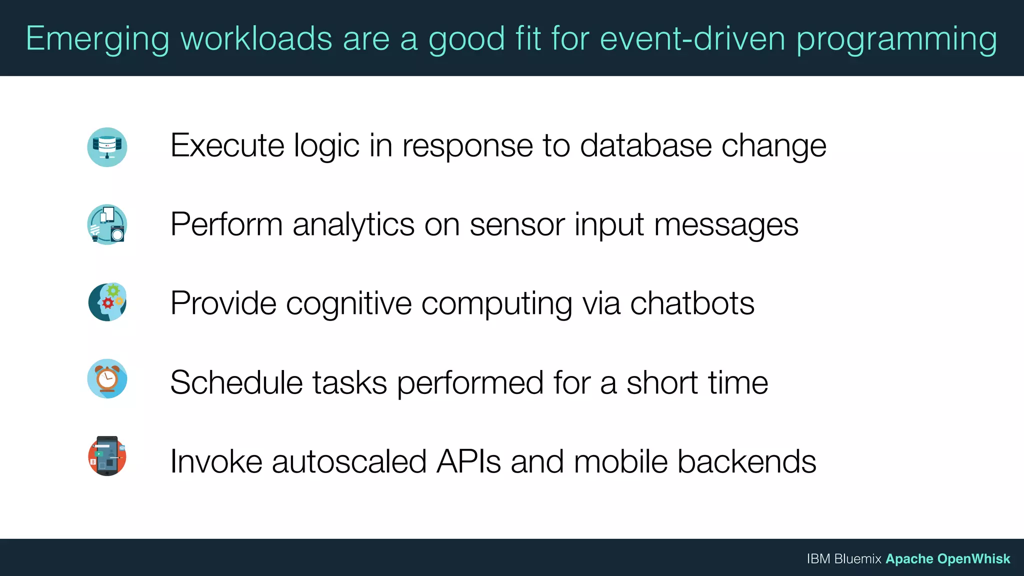 IBM Bluemix Apache OpenWhisk
Emerging workloads are a good ﬁt for event-driven programming
Execute logic in response to database change
Perform analytics on sensor input messages
Provide cognitive computing via chatbots
Schedule tasks performed for a short time
Invoke autoscaled APIs and mobile backends
 