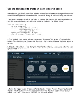 10
Use  the  dashboard  to  create  an  alarm  triggered  action  
In this section, you’ll set up an event feed for your action. Instead of invoking them manually,
we’ll create a trigger that invokes them on a schedule (every 20 seconds) using the web IDE.
1. Click the “Develop” tab to get you back to the web IDE. Update the “sample-application”
with this new main function and click the button at the bottom to “Make It Live”.
function main(params) {
var date = new Date();
var now = (date.getHours() + ":" +
date.getMinutes() + ":" +
date.getSeconds());
console.log("Invoked at: " + now);
return { message: "Invoked at: " + now };
}
2. The “Make It Live” button will now become an “Automate This Action – Create a Rule”
button. Click that button and select the “Periodic – Alarm-based triggers” tile in the resulting
screen.
3. Click the “New Alarm +” tile, then pick “Cron” on the following screen, and enter this cron
syntax: */30 * * * * *
4. Name the trigger “every-30-seconds” and click the “Create Periodic Trigger” button and
click the “Next” button. You’ll now see confirmation that the alarm feed is linked to your
action. Click “This Looks Good”. Save the rule and click “Done”.
 