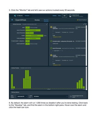 12
5. Click the “Monitor” tab and let’s see our actions invoked every 30 seconds.
6. By default, the alarm will run 1,000 times so disable it after you’re done testing. Click back
to the “Develop” tab, and find the alarm in the bottom right pane. Hover over the alarm and
click the trash can icon.
 