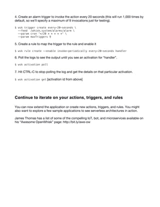 14
4. Create an alarm trigger to invoke the action every 20 seconds (this will run 1,000 times by
default, so we’ll specify a maximum of 9 invocations just for testing).
$ wsk trigger create every-20-seconds 
--feed /whisk.system/alarms/alarm 
--param cron '*/20 * * * * *' 
--param maxTriggers 9
5. Create a rule to map the trigger to the rule and enable it
$ wsk rule create --enable invoke-periodically every-20-seconds handler
6. Poll the logs to see the output until you see an activation for “handler”.
$ wsk activation poll
7. Hit CTRL-C to stop polling the log and get the details on that particular activation.
$ wsk activation get [activation id from above]
Continue  to  iterate  on  your  actions,  triggers,  and  rules  
You can now extend the application or create new actions, triggers, and rules. You might
also want to explore a few sample applications to see serverless architectures in action.
James Thomas has a list of some of the compelling IoT, bot, and microservices available on
his “Awesome OpenWhisk” page: http://bit.ly/awe-ow
 