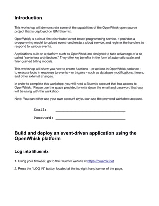 2
Introduction
This workshop will demonstrate some of the capabilities of the OpenWhisk open source
project that is deployed on IBM Bluemix.
OpenWhisk is a cloud-first distributed event-based programming service. It provides a
programming model to upload event handlers to a cloud service, and register the handlers to
respond to various events.
Applications built on a platform such as OpenWhisk are designed to take advantage of a so-
called “serverless architecture.” They offer key benefits in the form of automatic scale and
finer grained billing models.
This workshop will show you how to create functions – or actions in OpenWhisk parlance –
to execute logic in response to events – or triggers – such as database modifications, timers,
and other external changes.
In order to complete this workshop, you will need a Bluemix account that has access to
OpenWhisk. Please use the space provided to write down the email and password that you
will be using with the workshop.
Note: You can either use your own account or you can use the provided workshop account.
Email: ________________________________
Password: ________________________________
Build  and  deploy  an  event-­driven  application  using  the  
OpenWhisk  platform    
Log  into  Bluemix  
1. Using your browser, go to the Bluemix website at https://bluemix.net
2. Press the “LOG IN” button located at the top right hand corner of the page.
 