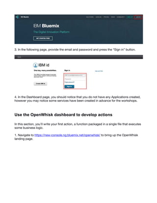 3
3. In the following page, provide the email and password and press the “Sign in” button.
4. In the Dashboard page, you should notice that you do not have any Applications created,
however you may notice some services have been created in advance for the workshops.
  
Use  the  OpenWhisk  dashboard  to  develop  actions  
In this section, you’ll write your first action, a function packaged in a single file that executes
some business logic.
1. Navigate to https://new-console.ng.bluemix.net/openwhisk/ to bring up the OpenWhisk
landing page.
 