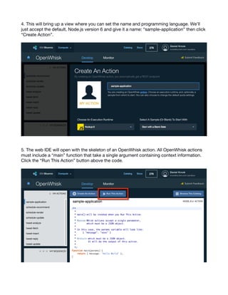 5
4. This will bring up a view where you can set the name and programming language. We’ll
just accept the default, Node.js version 6 and give it a name: “sample-application” then click
“Create Action”.
5. The web IDE will open with the skeleton of an OpenWhisk action. All OpenWhisk actions
must include a “main” function that take a single argument containing context information.
Click the “Run This Action” button above the code.
 