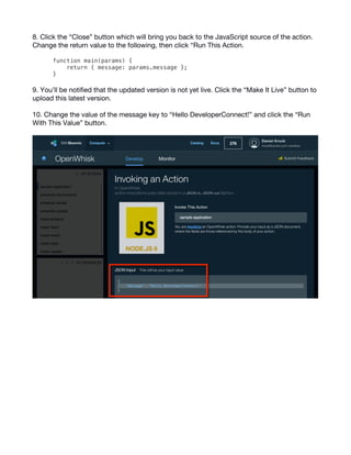 7
8. Click the “Close” button which will bring you back to the JavaScript source of the action.
Change the return value to the following, then click “Run This Action.
function main(params) {
return { message: params.message };
}
9. You’ll be notified that the updated version is not yet live. Click the “Make It Live” button to
upload this latest version.
10. Change the value of the message key to “Hello DeveloperConnect!” and click the “Run
With This Value” button.
 