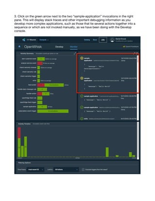 9
3. Click on the green arrow next to the two “sample-application” invocations in the right
pane. This will display stack traces and other important debugging information as you
develop more complex applications, such as those that tie several actions together into a
sequence or which are not invoked manually, as we have been doing with the Develop
console.
 