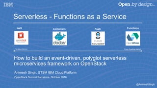 @AnimeshSingh
How to build an event-driven, polyglot serverless
microservices framework on OpenStack
Animesh Singh, STSM IBM Cloud Platform
OpenStack Summit Barcelona, October 2016
Serverless - Functions as a Service
Ease of getting startedFull stack Control
FunctionsPaaSContainersIaaS
 