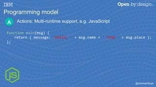 @AnimeshSingh
Programming model
Actions: Multi-runtime support, e.g. JavaScriptA
function	main(msg)	{	
	return	{	message:	...