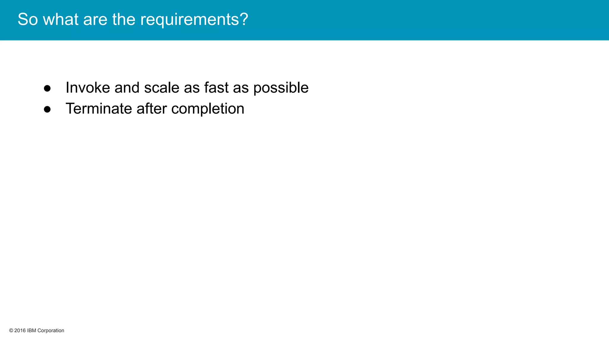 © 2016 IBM Corporation© 2016 IBM Corporation
So what are the requirements?
● Invoke and scale as fast as possible
● Terminate after completion
 