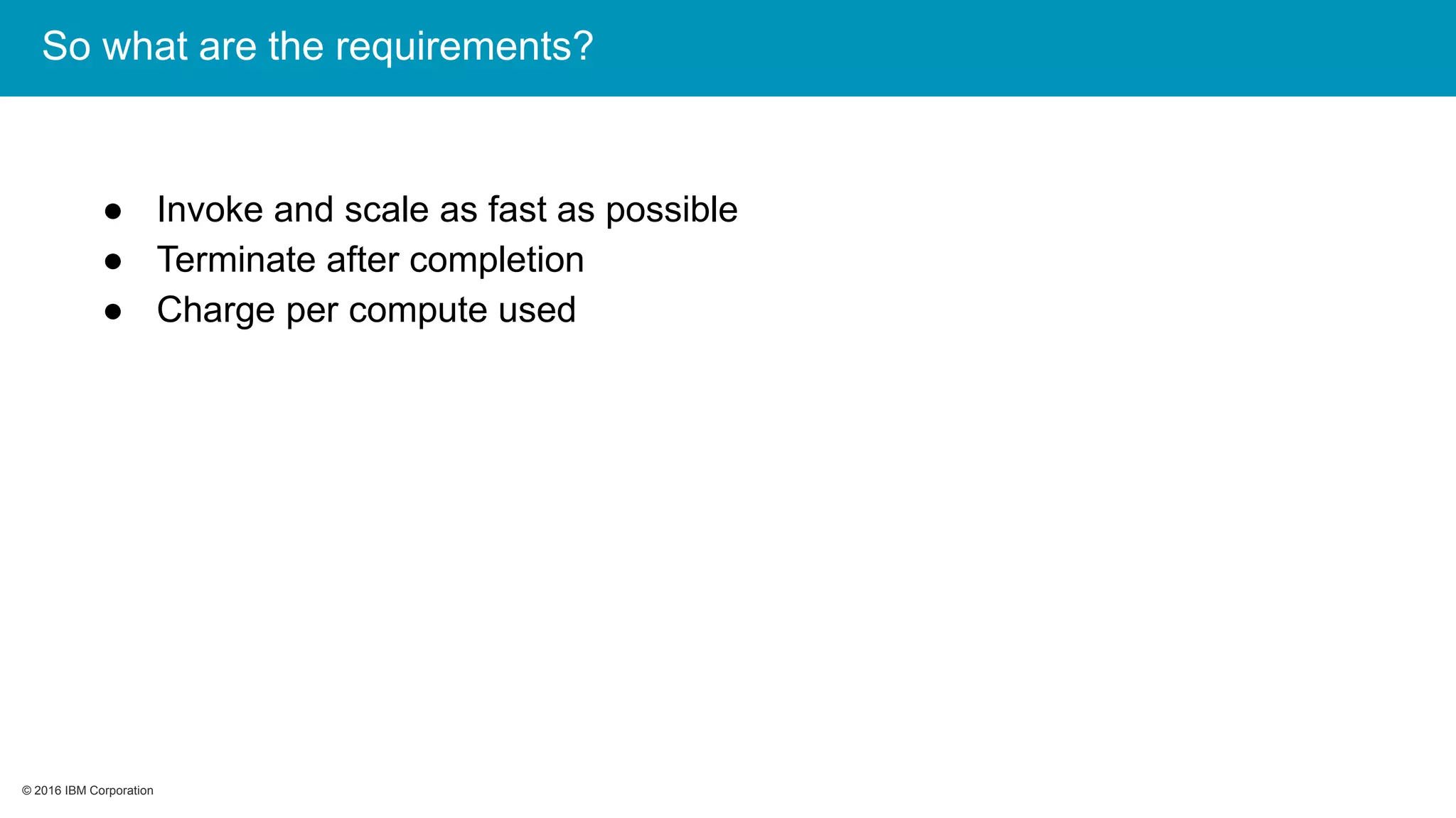 © 2016 IBM Corporation© 2016 IBM Corporation
So what are the requirements?
● Invoke and scale as fast as possible
● Terminate after completion
● Charge per compute used
 