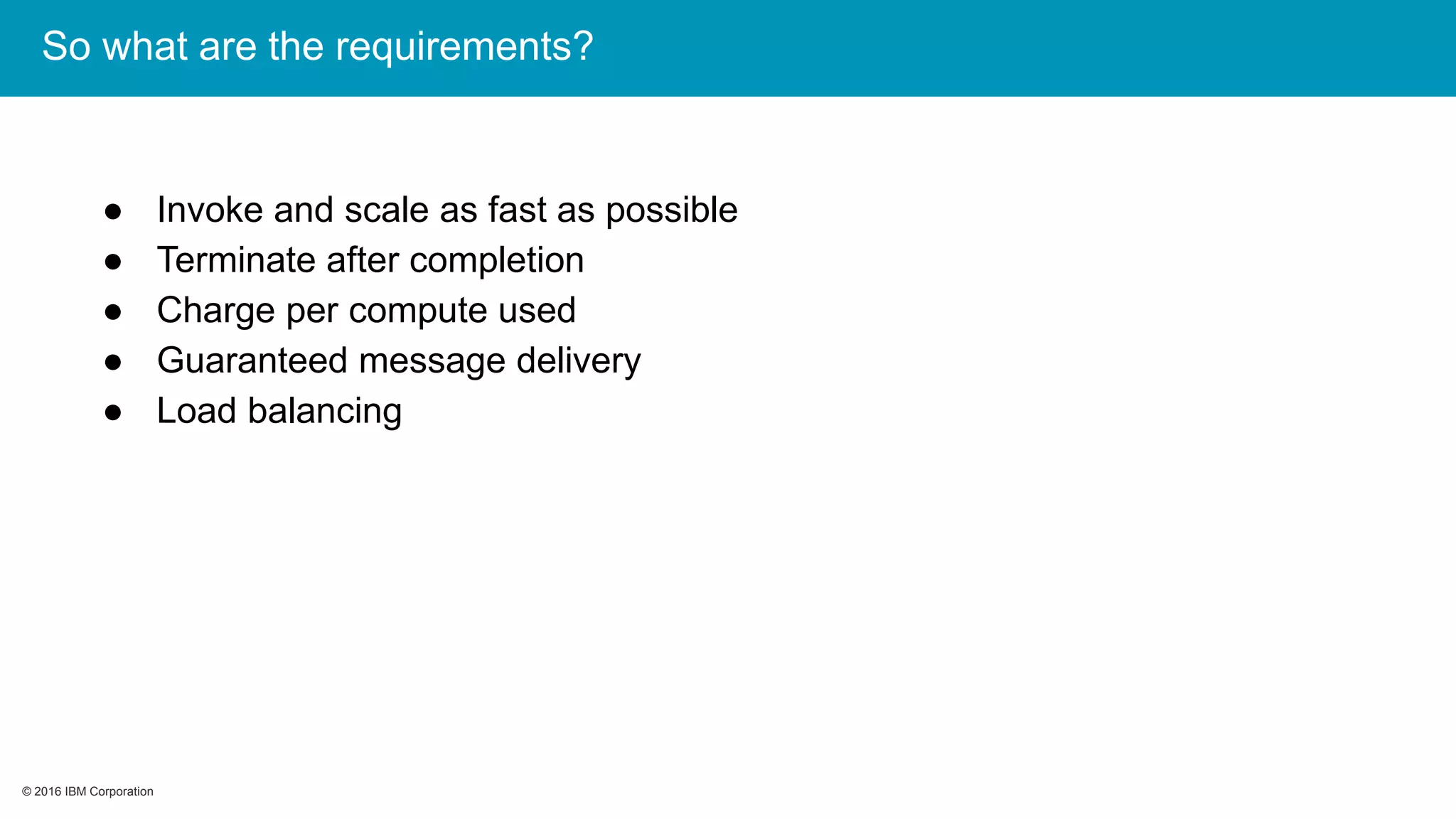 © 2016 IBM Corporation© 2016 IBM Corporation
So what are the requirements?
● Invoke and scale as fast as possible
● Terminate after completion
● Charge per compute used
● Guaranteed message delivery
● Load balancing
 
