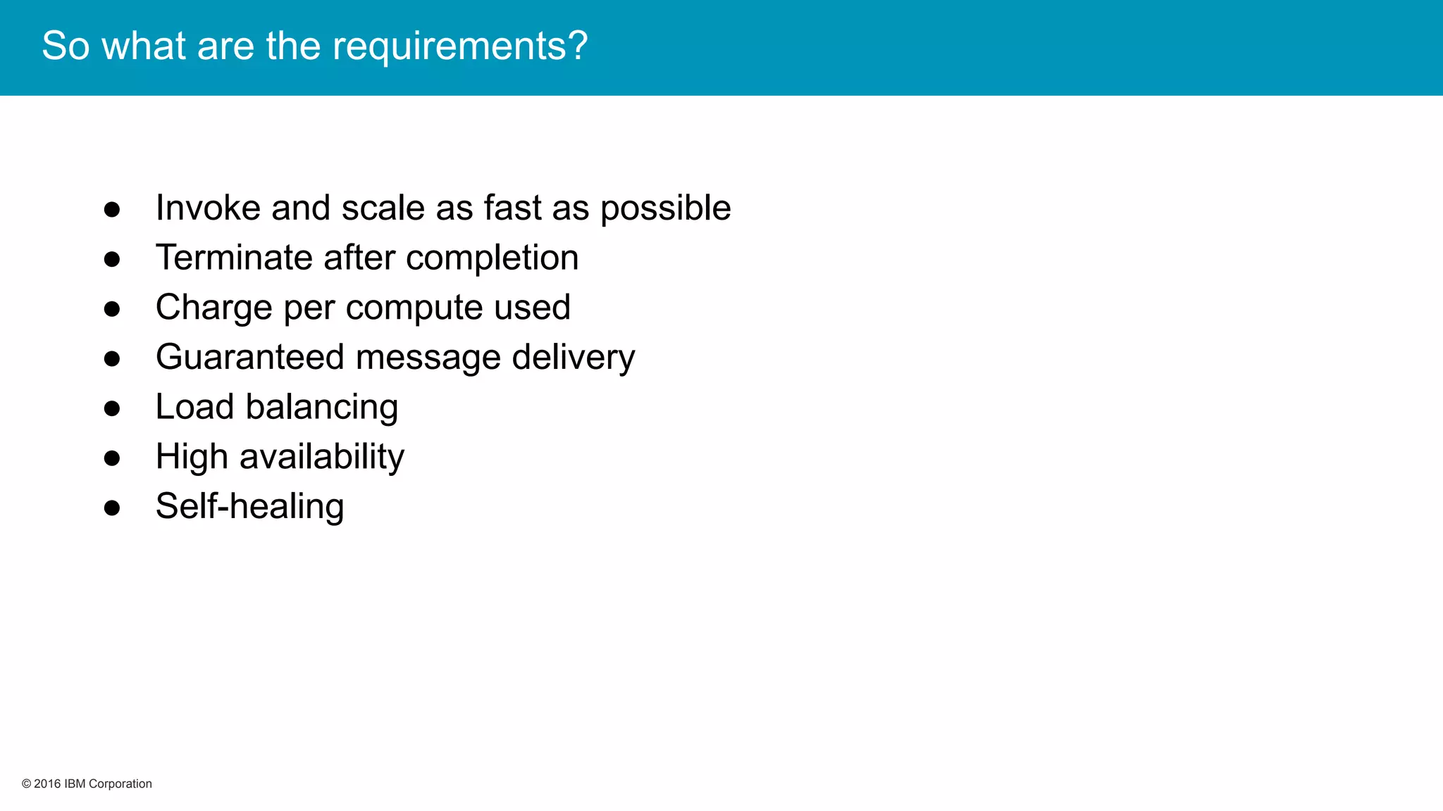 © 2016 IBM Corporation© 2016 IBM Corporation
So what are the requirements?
● Invoke and scale as fast as possible
● Terminate after completion
● Charge per compute used
● Guaranteed message delivery
● Load balancing
● High availability
● Self-healing
 