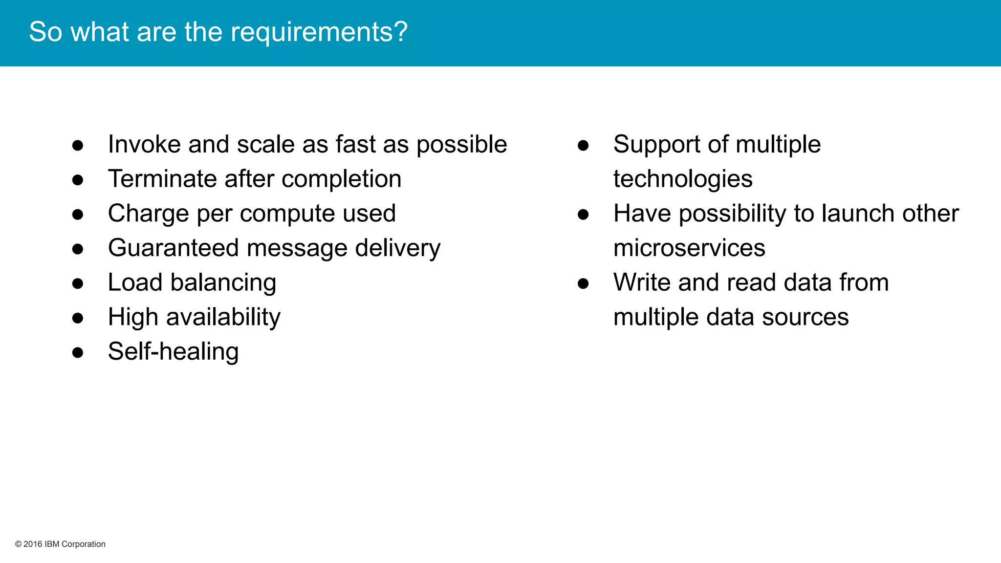 © 2016 IBM Corporation© 2016 IBM Corporation
So what are the requirements?
● Invoke and scale as fast as possible
● Terminate after completion
● Charge per compute used
● Guaranteed message delivery
● Load balancing
● High availability
● Self-healing
● Support of multiple
technologies
● Have possibility to launch other
microservices
● Write and read data from
multiple data sources
 
