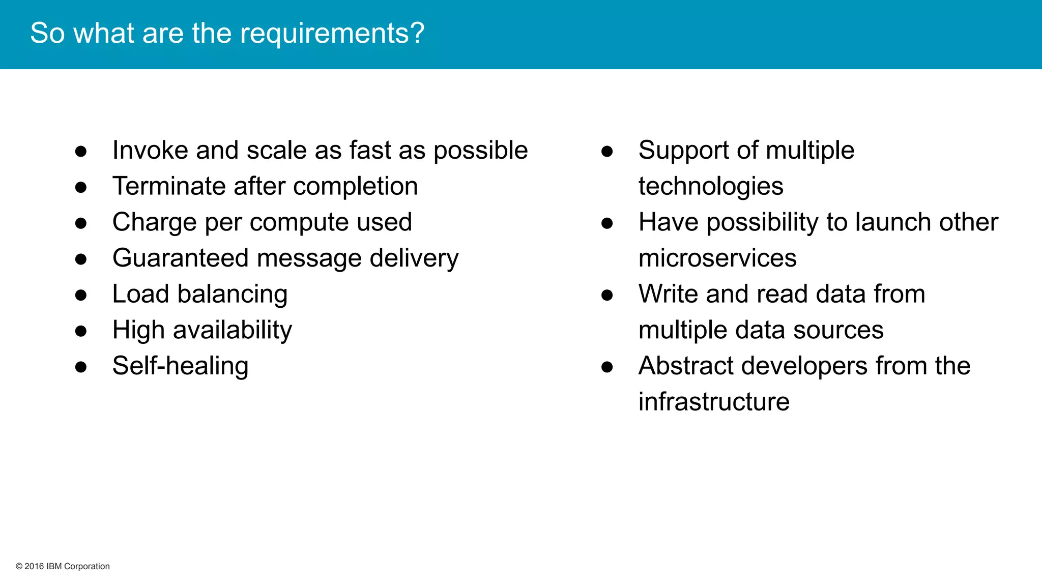 © 2016 IBM Corporation© 2016 IBM Corporation
So what are the requirements?
● Invoke and scale as fast as possible
● Terminate after completion
● Charge per compute used
● Guaranteed message delivery
● Load balancing
● High availability
● Self-healing
● Support of multiple
technologies
● Have possibility to launch other
microservices
● Write and read data from
multiple data sources
● Abstract developers from the
infrastructure
 