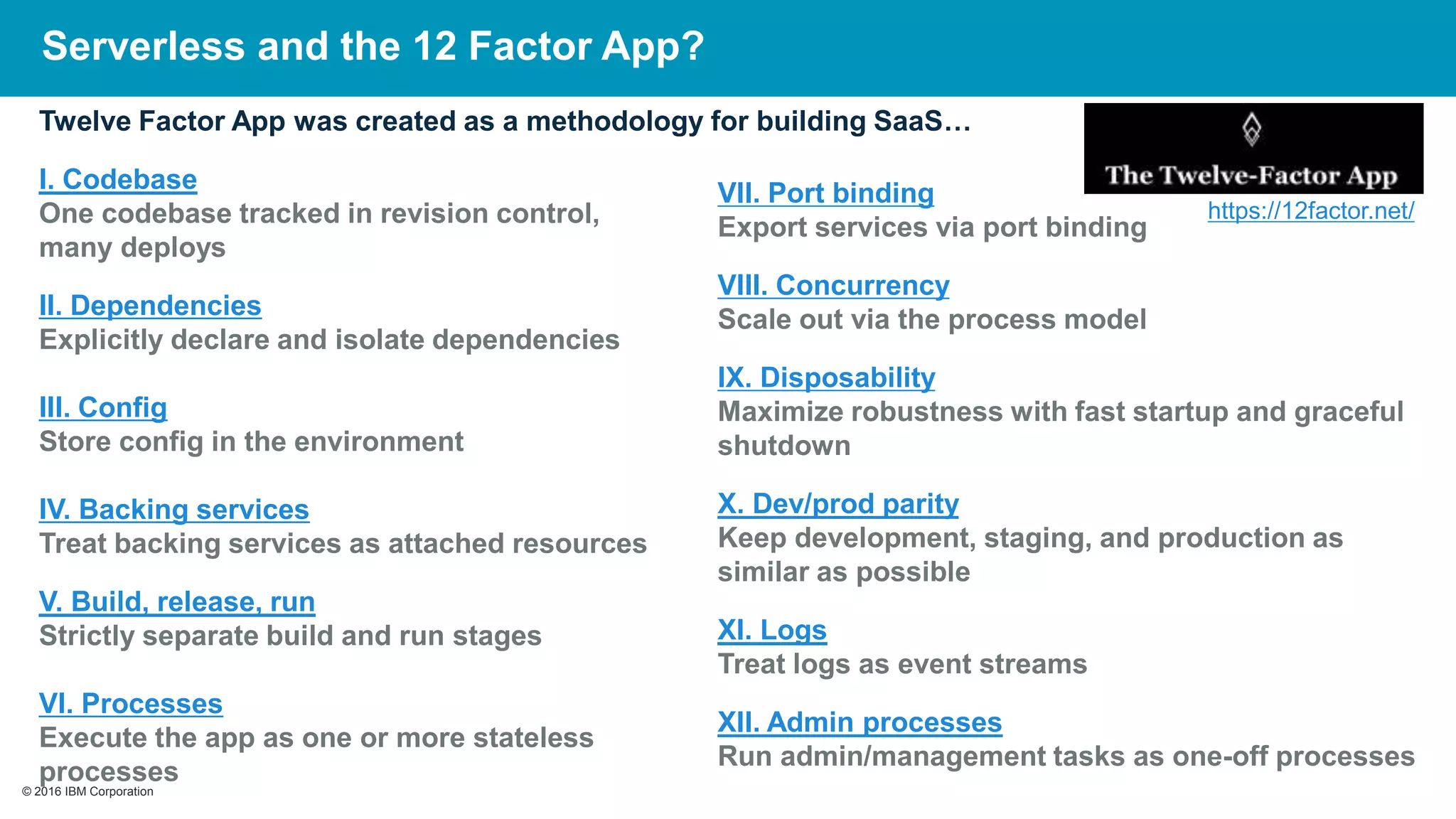 © 2016 IBM Corporation© 2016 IBM Corporation
Twelve Factor App was created as a methodology for building SaaS…
I. Codebase
One codebase tracked in revision control,
many deploys
II. Dependencies
Explicitly declare and isolate dependencies
III. Config
Store config in the environment
IV. Backing services
Treat backing services as attached resources
V. Build, release, run
Strictly separate build and run stages
VI. Processes
Execute the app as one or more stateless
processes
https://12factor.net/
VII. Port binding
Export services via port binding
VIII. Concurrency
Scale out via the process model
IX. Disposability
Maximize robustness with fast startup and graceful
shutdown
X. Dev/prod parity
Keep development, staging, and production as
similar as possible
XI. Logs
Treat logs as event streams
XII. Admin processes
Run admin/management tasks as one-off processes
Serverless and the 12 Factor App?
 