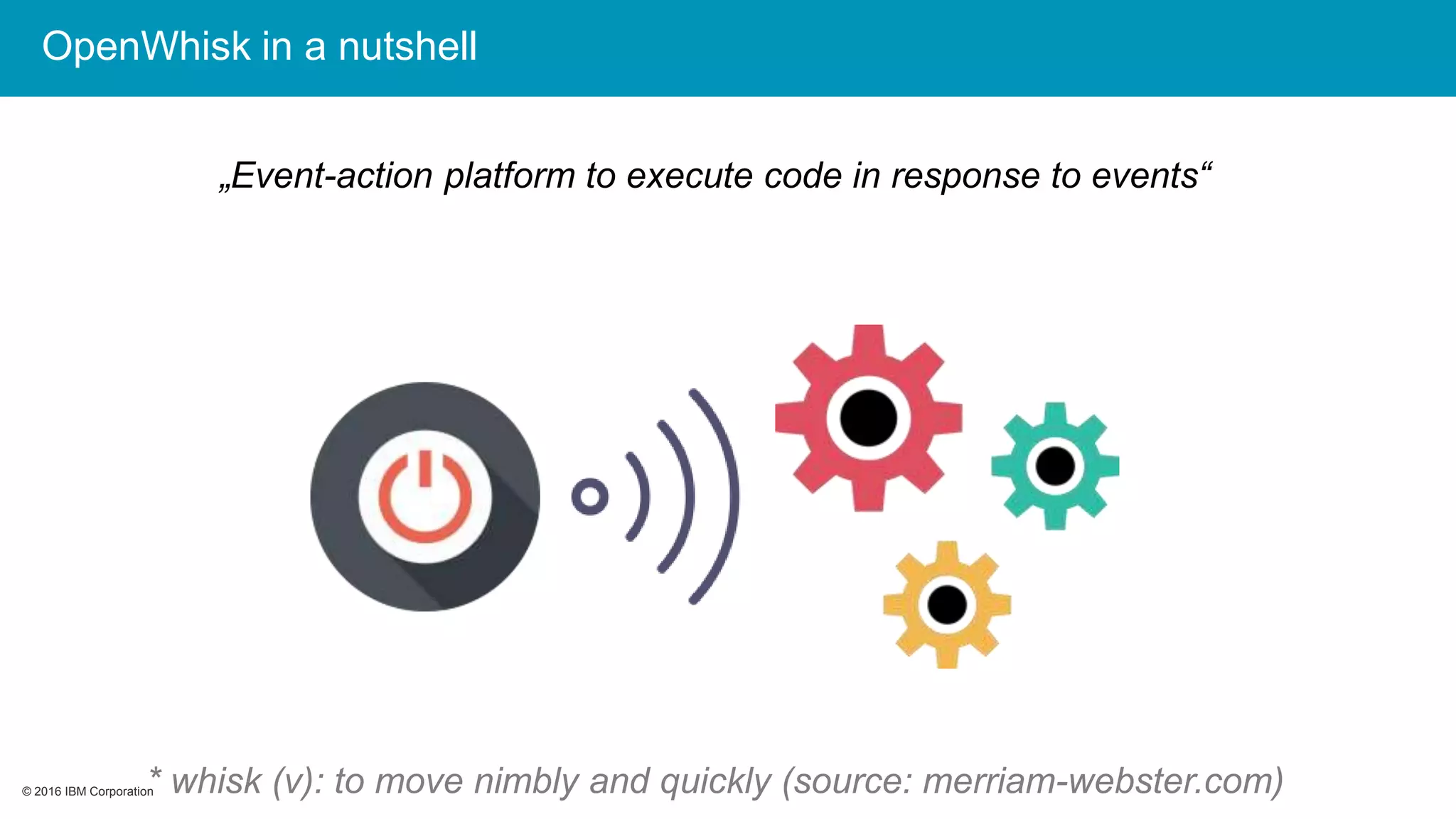 © 2016 IBM Corporation© 2016 IBM Corporation
OpenWhisk in a nutshell
„Event-action platform to execute code in response to events“
* whisk (v): to move nimbly and quickly (source: merriam-webster.com)
 