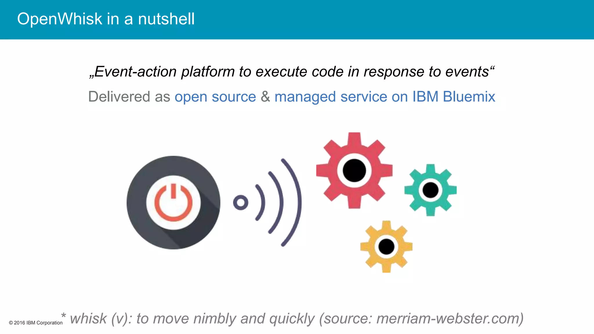 © 2016 IBM Corporation© 2016 IBM Corporation
OpenWhisk in a nutshell
„Event-action platform to execute code in response to events“
Delivered as open source & managed service on IBM Bluemix
* whisk (v): to move nimbly and quickly (source: merriam-webster.com)
 