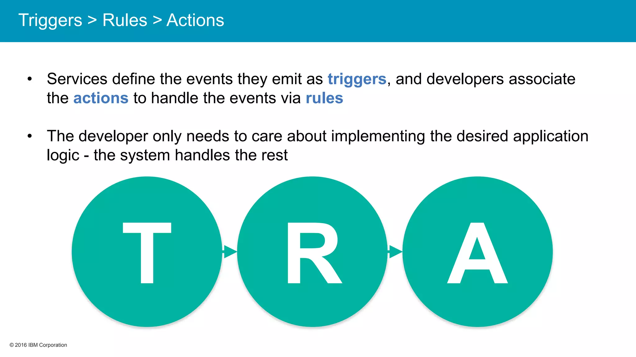 © 2016 IBM Corporation© 2016 IBM Corporation
• Services define the events they emit as triggers, and developers associate
the actions to handle the events via rules
• The developer only needs to care about implementing the desired application
logic - the system handles the rest
T R A
Triggers > Rules > Actions
 