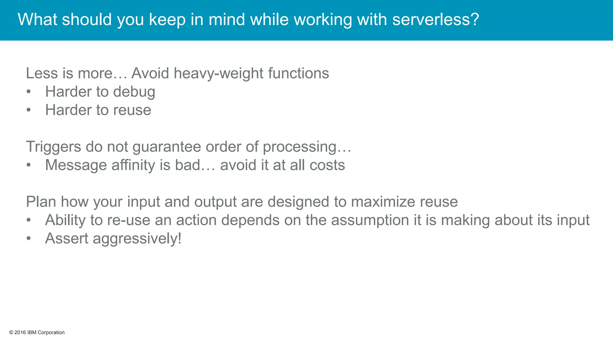 © 2016 IBM Corporation© 2016 IBM Corporation
Less is more… Avoid heavy-weight functions
• Harder to debug
• Harder to reuse
Triggers do not guarantee order of processing…
• Message affinity is bad… avoid it at all costs
Plan how your input and output are designed to maximize reuse
• Ability to re-use an action depends on the assumption it is making about its input
• Assert aggressively!
What should you keep in mind while working with serverless?
 