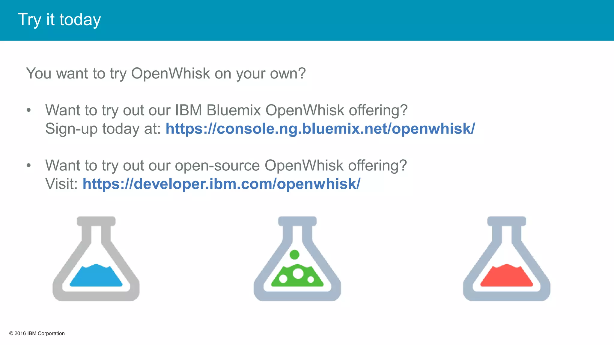 © 2016 IBM Corporation© 2016 IBM Corporation
You want to try OpenWhisk on your own?
• Want to try out our IBM Bluemix OpenWhisk offering?
Sign-up today at: https://console.ng.bluemix.net/openwhisk/
• Want to try out our open-source OpenWhisk offering?
Visit: https://developer.ibm.com/openwhisk/
Try it today
 