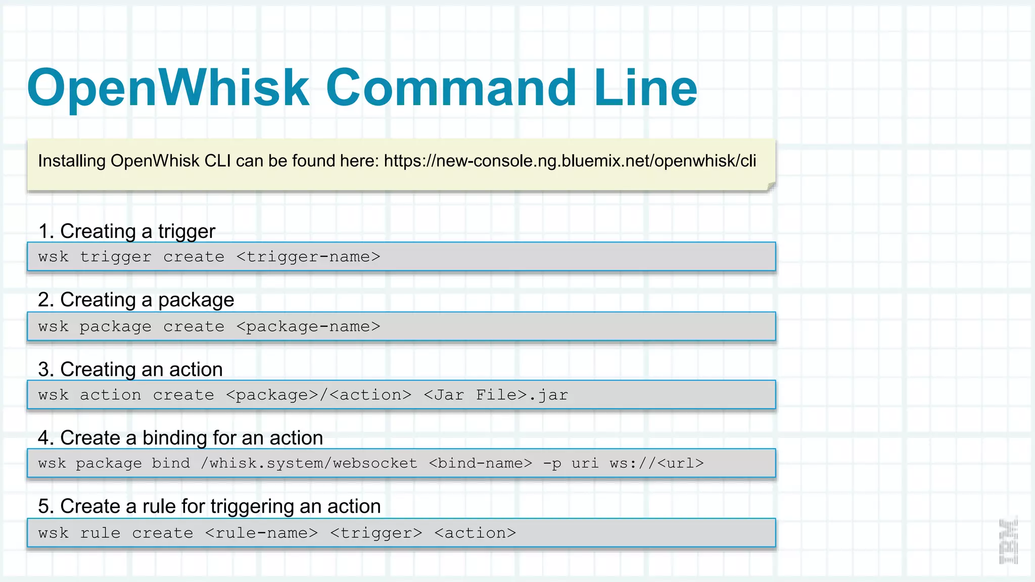 OpenWhisk Command Line
wsk trigger create <trigger-name>
1. Creating a trigger
wsk package create <package-name>
2. Creating a package
wsk action create <package>/<action> <Jar File>.jar
3. Creating an action
wsk package bind /whisk.system/websocket <bind-name> -p uri ws://<url>
4. Create a binding for an action
wsk rule create <rule-name> <trigger> <action>
5. Create a rule for triggering an action
Installing OpenWhisk CLI can be found here: https://new-console.ng.bluemix.net/openwhisk/cli
 