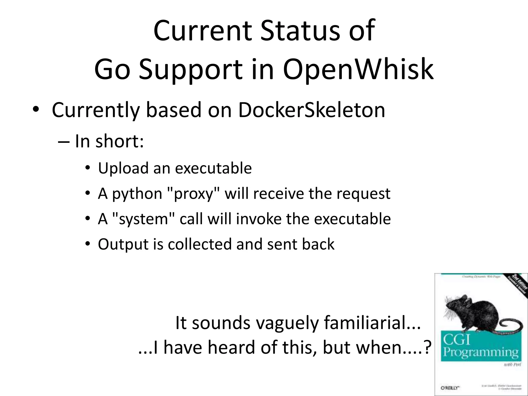 Current Status of
Go Support in OpenWhisk
• Currently based on DockerSkeleton
– In short:
• Upload an executable
• A python "proxy" will receive the request
• A "system" call will invoke the executable
• Output is collected and sent back
It sounds vaguely familiarial...
...I have heard of this, but when....?
 