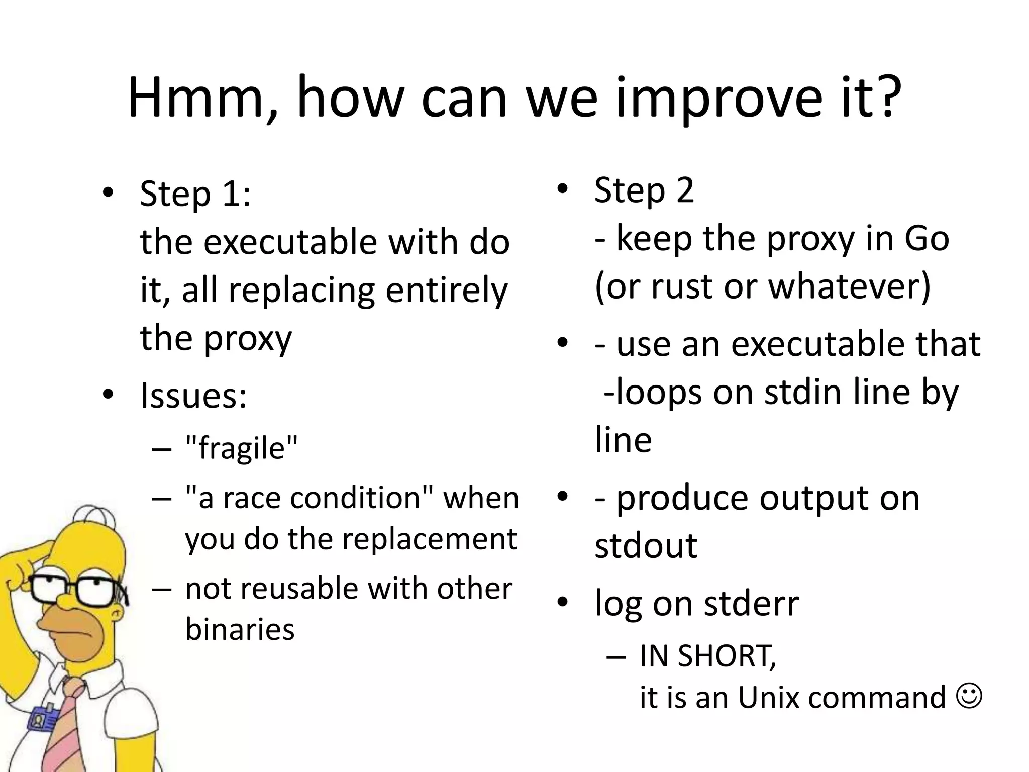 Hmm, how can we improve it?
• Step 1:
the executable with do
it, all replacing entirely
the proxy
• Issues:
– "fragile"
– "a race condition" when
you do the replacement
– not reusable with other
binaries
• Step 2
- keep the proxy in Go
(or rust or whatever)
• - use an executable that
-loops on stdin line by
line
• - produce output on
stdout
• log on stderr
– IN SHORT,
it is an Unix command 
 