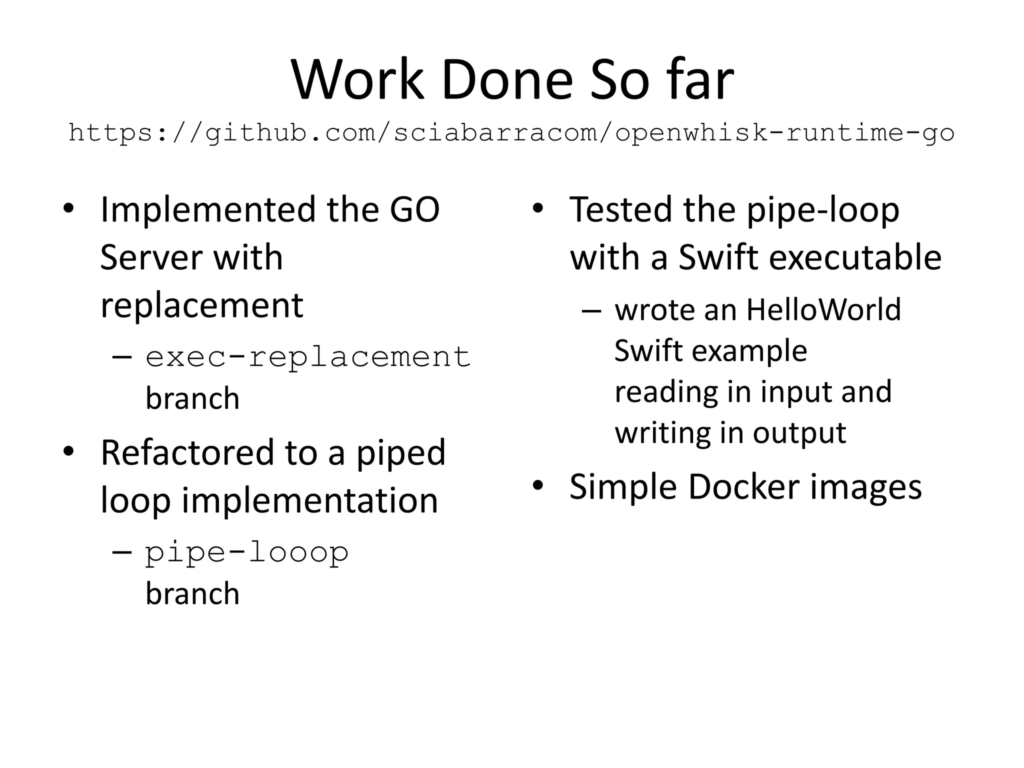 Work Done So far
https://github.com/sciabarracom/openwhisk-runtime-go
• Implemented the GO
Server with
replacement
– exec-replacement
branch
• Refactored to a piped
loop implementation
– pipe-looop
branch
• Tested the pipe-loop
with a Swift executable
– wrote an HelloWorld
Swift example
reading in input and
writing in output
• Simple Docker images
 