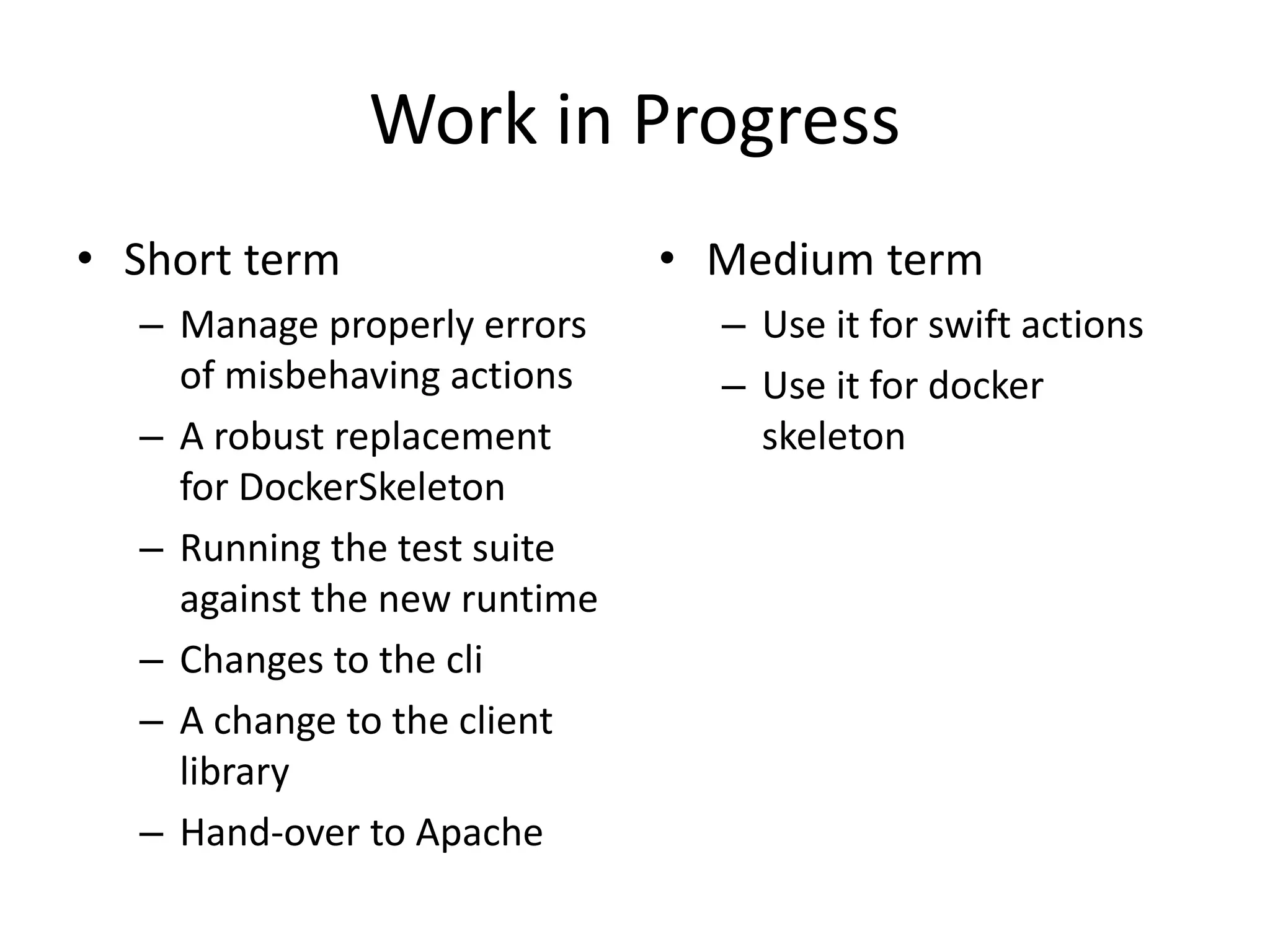 Work in Progress
• Short term
– Manage properly errors
of misbehaving actions
– A robust replacement
for DockerSkeleton
– Running the test suite
against the new runtime
– Changes to the cli
– A change to the client
library
– Hand-over to Apache
• Medium term
– Use it for swift actions
– Use it for docker
skeleton
 