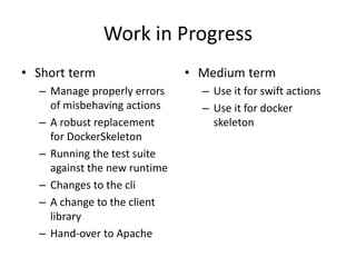 Work in Progress
• Short term
– Manage properly errors
of misbehaving actions
– A robust replacement
for DockerSkeleton
– Running the test suite
against the new runtime
– Changes to the cli
– A change to the client
library
– Hand-over to Apache
• Medium term
– Use it for swift actions
– Use it for docker
skeleton
 