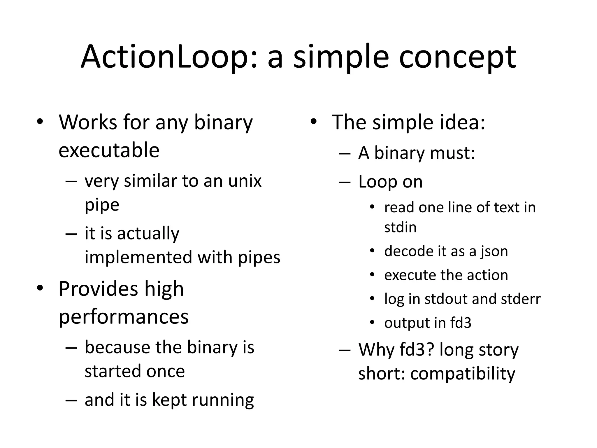 ActionLoop: a simple concept
• Works for any binary
executable
– very similar to an unix
pipe
– it is actually
implemented with pipes
• Provides high
performances
– because the binary is
started once
– and it is kept running
• The simple idea:
– A binary must:
– Loop on
• read one line of text in
stdin
• decode it as a json
• execute the action
• log in stdout and stderr
• output in fd3
– Why fd3? long story
short: compatibility
 