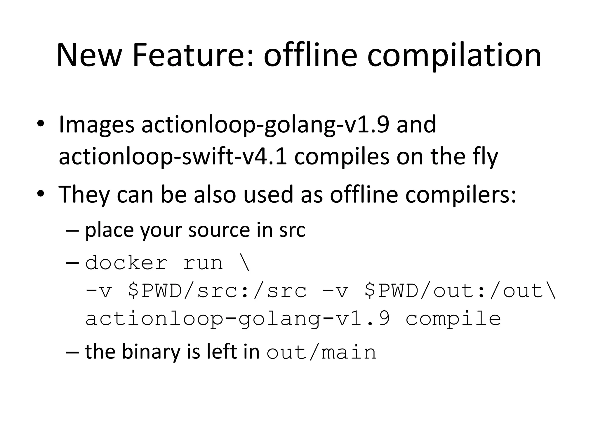 New Feature: offline compilation
• Images actionloop-golang-v1.9 and
actionloop-swift-v4.1 compiles on the fly
• They can be also used as offline compilers:
– place your source in src
– docker run 
-v $PWD/src:/src –v $PWD/out:/out
actionloop-golang-v1.9 compile
– the binary is left in out/main
 