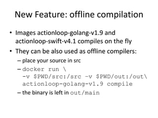 New Feature: offline compilation
• Images actionloop-golang-v1.9 and
actionloop-swift-v4.1 compiles on the fly
• They can ...