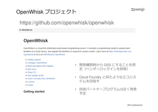 2016 @ibmamnt
OpenWhisk プロジェクト
https://github.com/openwhisk/openwhisk
• 開発構想時から OSS にすることを想
定（ベンダーロックインを排除）
• Cloud Foundry と似たようなエコシス
テムを目指す
• 技術パートナープログラムは近く発表
予定
 