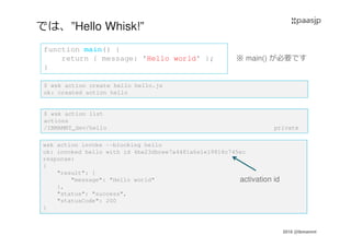 2016 @ibmamnt
では、”Hello Whisk!”
function main() {
return { message: 'Hello world' };
}
$ wsk action create hello hello.js
ok: created action hello
$ wsk action list
actions
/IBMAMNT_dev/hello private
wsk action invoke --blocking hello
ok: invoked hello with id 4ba23dbcee7a4481a6e1e19818c745ec
response:
{
"result": {
"message": "Hello world"
},
"status": "success",
"statusCode": 200
}
activation id
※ main() が必要です
 