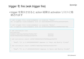 2016 @ibmamnt
trigger を fire (wsk trigger fire)
trigger を発火させると action 結果は activation リストに格
納されます
$ wsk trigger fire locationUpdate -p location 'Tokyo'
ok: triggered locationUpdate with id 3ef2c8d3d5054307b70a1a63e4554365
$ wsk trigger fire locationUpdate -p location 'Kyoto'
ok: triggered locationUpdate with id 2239603302a94930ac2dd8d295eb74d2
$ wsk activation list
activations
62986517dd034ee7b660dc9fe92e7067 weather
b43d07d0b8a94e5299d84beadc5bf000 weather
$ wsk activation result b43d07d0b8a94e5299d84beadc5bf000
{
"msg": "It is 8.88888888888889 degrees in Tokyo and Mostly Cloudy"
}
$ wsk activation result 62986517dd034ee7b660dc9fe92e7067
{
"msg": "It is 17.22222222222222 degrees in Kyoto and Mostly Cloudy"
}
 