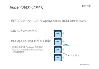 2016 @ibmamnt
trigger の発火について
自アプリケーションから OpenWhisk の REST API をたたく
iOS SDK からたたく
Package の Feed を使って起動
この部分
※ 現時点では Package 作成のド
キュメントが整備されていません
（今後に期待）。
 