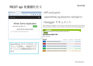 2016 @ibmamnt
REST api を直接たたく
• API end point
openwhisk.ng.bluemix.net/api/v1
• Swagger ドキュメント
http://petstore.swagger.io/?url=https://raw.githubusercontent.com/openw
hisk/openwhisk/master/core/controller/src/resources/whiskswagger.json
OpenWhisk をマイクロサービ
スとして活用し、WEBアプリ
ケーションの機能拡張を⾏え
ます
 
