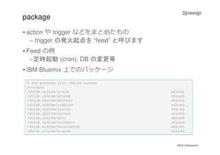 2016 @ibmamnt
package
action や trigger などをまとめたもの
– trigger の発火起点を “feed” と呼びます
Feed の例
–定時起動 (cron), DB の変更等
IBM Bluemix 上でのパッケージ
$ wsk package list /whisk.system
packages
/whisk.system/slack shared
/whisk.system/github shared
/whisk.system/weather shared
/whisk.system/samples shared
/whisk.system/system shared
/whisk.system/watson shared
/whisk.system/util shared
/whisk.system/cloudant shared
/whisk.system/messagehub shared
/whisk.system/alarms shared
 