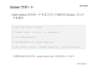 2016 @ibmamnt
Docker サポート
stdin/stdout をサポートするコマンド実⾏の Docker コンテ
ナを実⾏
$ wsk sdk install docker
$ docker login -u <user> -p <password>
$ cd dockerSkeleton
$ buildAndPush.sh <docker-hub-tag>
$ wsk action create --docker myAction <docker-hub-tag>
※現時点(2016/3月)では、public docker hub にのみ対応しています
 
