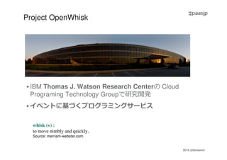 2016 @ibmamnt
Project OpenWhisk
IBM Thomas J. Watson Research Centerの Cloud
Programing Technology Groupで研究開発
イベントに基づくプログラミングサービス
whisk (v) :
to move nimbly and quickly.
Source: merriam-webster.com
 