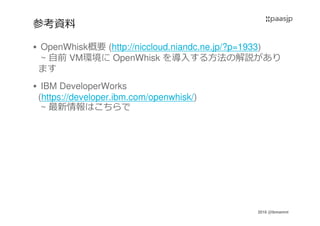 2016 @ibmamnt
参考資料
OpenWhisk概要 (http://niccloud.niandc.ne.jp/?p=1933)
~ 自前 VM環境に OpenWhisk を導入する方法の解説があり
ます
IBM DeveloperWorks
(https://developer.ibm.com/openwhisk/)
~ 最新情報はこちらで
 