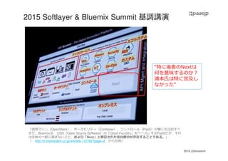 2016 @ibmamnt
2015 Softlayer & Bluemix Summit 基調講演
「仮想マシン（OpenStack）、ポータビリティ（Container）、コントロール（PaaS）の層にも注目すべ
きだ。Bluemixは、 OSS（Open Source Software）の「Cloud Foundry」をベースにするPaaSだが、それ
は全体の一部に過ぎないこと、および「Next」と表記された空白部分が存在することである。」
（ http://it.impressbm.co.jp/articles/-/12762?page=2 から引用）
“特に後者のNextは
何を意味するのか？
浦本氏は特に言及し
なかった”
 
