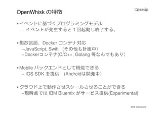 2016 @ibmamnt
OpenWhisk の特徴
イベントに基づくプログラミングモデル
– イベントが発生すると１回起動し終了する。
複数言語、Docker コンテナ対応
–JavaScript, Swift (その他も計画中）
–Dockerコンテナ(C/C++, Golang 等なんでもあり）
Mobile バックエンドとして機能できる
– iOS SDK を提供 (Androidは開発中）
クラウド上で動作させスケールさせることができる
–現時点では IBM Bluemix がサービス提供(Experimental)
 