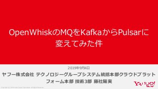 Copyright (C) 2019 Yahoo Japan Corporation. All Rights Reserved.
ヤフー株式会社 テクノロジーグループシステム統括本部クラウドプラット
フォーム本部 技術3部 藤社陽実
OpenWhiskのMQをKafkaからPulsarに
変えてみた件
2019年9⽉4⽇
 