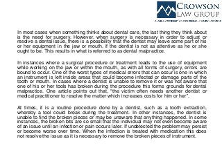 In most cases when something thinks about dental care, the last thing they think about
is the need for surgery. However, when surgery is necessary in order to adjust or
resolve a dental issue, there is a possibility that the dentist may leave some part of his
or her equipment in the jaw or mouth, if the dentist is not as attentive as he or she
ought to be. This results in what is referred to as dental malpractice.
In instances where a surgical procedure or treatment leads to the use of equipment
while working on the jaw or within the mouth, as with all forms of surgery, errors are
bound to occur. One of the worst types of medical errors that can occur is one in which
an instrument is left inside areas that could become infected or damage parts of the
tooth or mouth. In cases where a dentist is unable to remove it or was not aware that
one of his or her tools has broken during the procedure this forms grounds for dental
malpractice. One article points out that, “the victim often needs another dentist or
medical practitioner to resolve the matter which increases costs for him or her”.
At times, it is a routine procedure done by a dentist, such as a tooth extraction,
whereby a tool could break during the treatment. In other instances, the dentist is
unable to find the broken pieces or may be unaware that anything happened. In some
instances, the broken bits are so small that the individual may not even become aware
of an issue until an infection or pain occurs later. If undetected the problem may persist
or become worse over time. When the infection is treated with medication this does
not resolve the issue as it is necessary to remove the broken pieces of instrument.
 