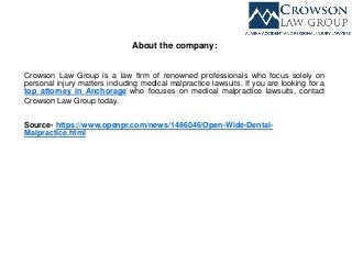 About the company:
Crowson Law Group is a law firm of renowned professionals who focus solely on
personal injury matters including medical malpractice lawsuits. If you are looking for a
top attorney in Anchorage who focuses on medical malpractice lawsuits, contact
Crowson Law Group today.
Source- https://www.openpr.com/news/1486046/Open-Wide-Dental-
Malpractice.html
 